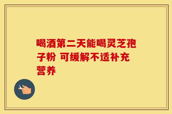 喝酒第二天能喝灵芝孢子粉 可缓解不适补充营养