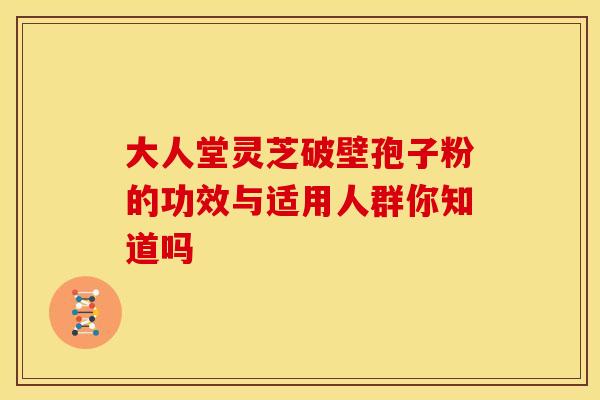 大人堂灵芝破壁孢子粉的功效与适用人群你知道吗
