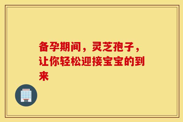 备孕期间，灵芝孢子，让你轻松迎接宝宝的到来