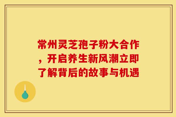 常州灵芝孢子粉大合作，开启养生新风潮立即了解背后的故事与机遇
