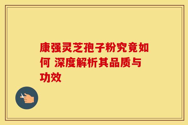 康强灵芝孢子粉究竟如何 深度解析其品质与功效