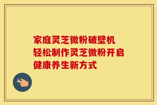 家庭灵芝微粉破壁机 轻松制作灵芝微粉开启健康养生新方式