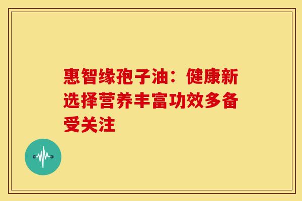惠智缘孢子油：健康新选择营养丰富功效多备受关注