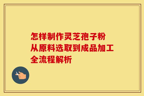 怎样制作灵芝孢子粉 从原料选取到成品加工全流程解析