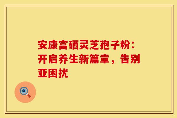 安康富硒灵芝孢子粉：开启养生新篇章，告别亚困扰