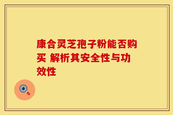 康合灵芝孢子粉能否购买 解析其安全性与功效性