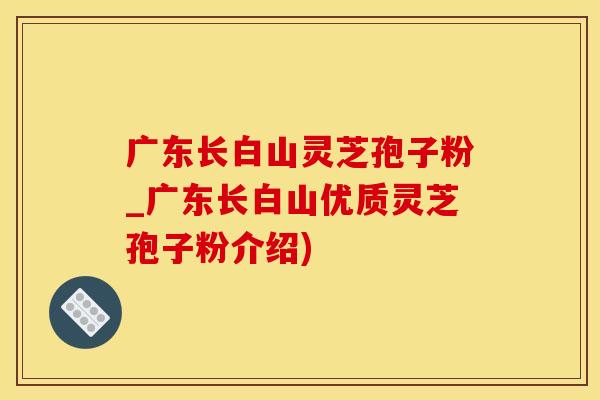 广东长白山灵芝孢子粉_广东长白山优质灵芝孢子粉介绍)