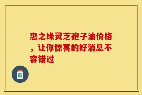 惠之缘灵芝孢子油价格，让你惊喜的好消息不容错过