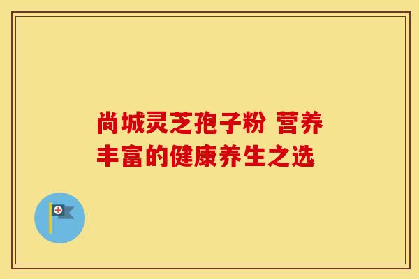 尚城灵芝孢子粉 营养丰富的健康养生之选