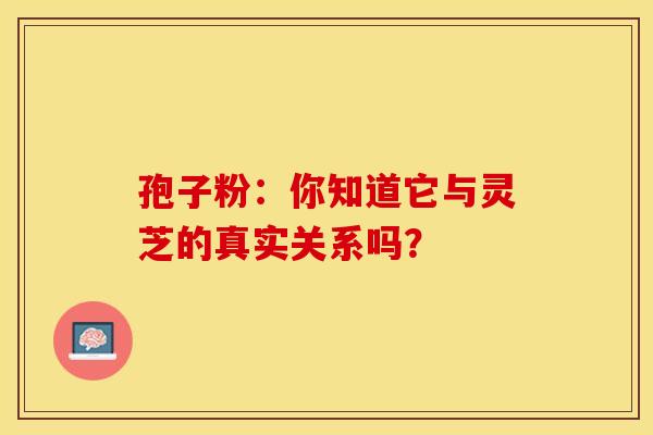 孢子粉：你知道它与灵芝的真实关系吗？