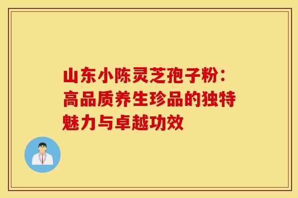 山东小陈灵芝孢子粉：高品质养生珍品的独特魅力与卓越功效