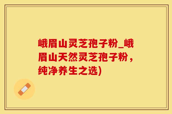 峨眉山灵芝孢子粉_峨眉山天然灵芝孢子粉，纯净养生之选)