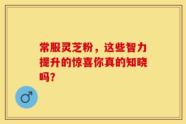 常服灵芝粉，这些智力提升的惊喜你真的知晓吗？
