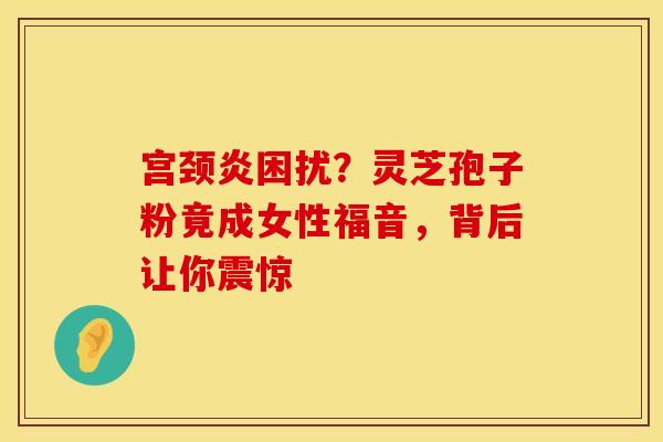 宫颈炎困扰？灵芝孢子粉竟成女性福音，背后让你震惊