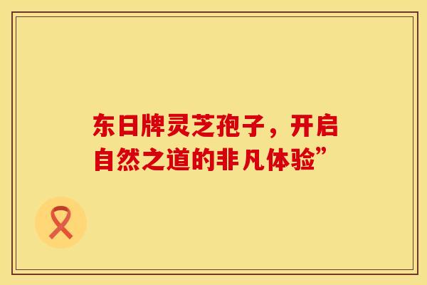 东日牌灵芝孢子，开启自然之道的非凡体验”