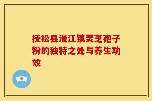 抚松县漫江镇灵芝孢子粉的独特之处与养生功效