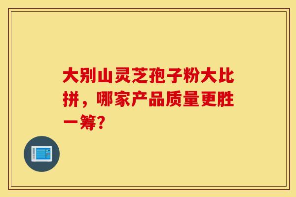 大别山灵芝孢子粉大比拼，哪家产品质量更胜一筹？