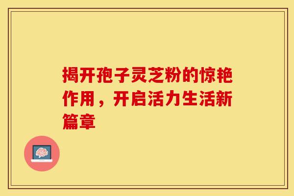 揭开孢子灵芝粉的惊艳作用，开启活力生活新篇章