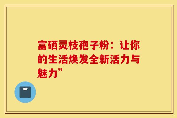 富硒灵枝孢子粉：让你的生活焕发全新活力与魅力”