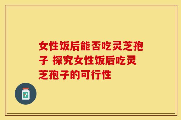 女性饭后能否吃灵芝孢子 探究女性饭后吃灵芝孢子的可行性