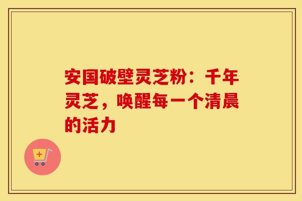 安国破壁灵芝粉：千年灵芝，唤醒每一个清晨的活力