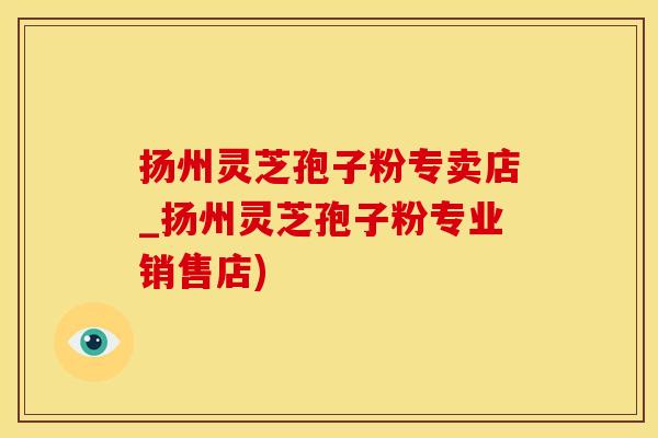 扬州灵芝孢子粉专卖店_扬州灵芝孢子粉专业销售店)