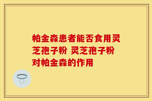 帕金森患者能否食用灵芝孢子粉 灵芝孢子粉对帕金森的作用
