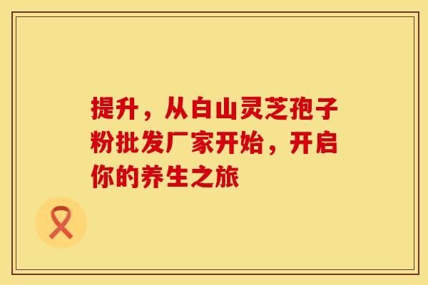 提升，从白山灵芝孢子粉批发厂家开始，开启你的养生之旅