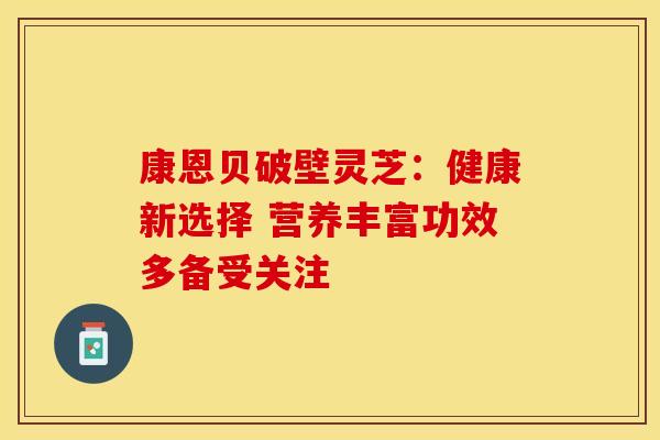 康恩贝破壁灵芝：健康新选择 营养丰富功效多备受关注