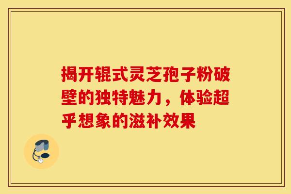 揭开辊式灵芝孢子粉破壁的独特魅力，体验超乎想象的滋补效果