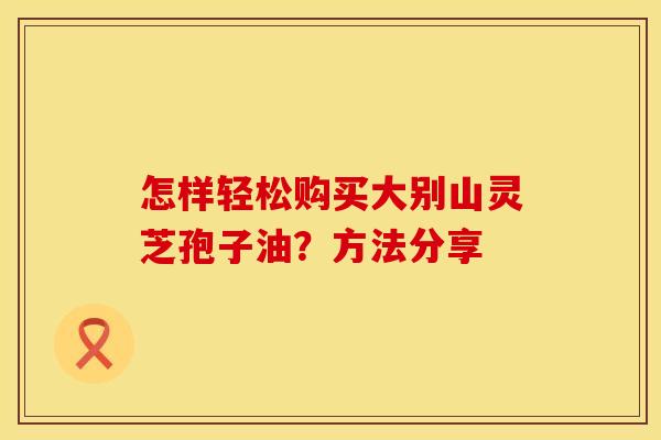 怎样轻松购买大别山灵芝孢子油？方法分享