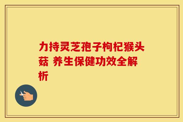 力持灵芝孢子枸杞猴头菇 养生保健功效全解析