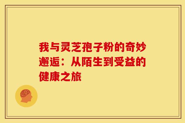 我与灵芝孢子粉的奇妙邂逅：从陌生到受益的健康之旅