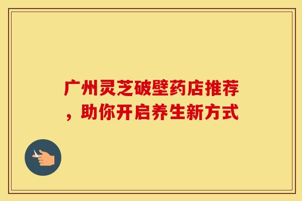 广州灵芝破壁药店推荐，助你开启养生新方式