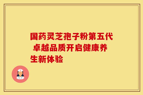 国药灵芝孢子粉第五代 卓越品质开启健康养生新体验