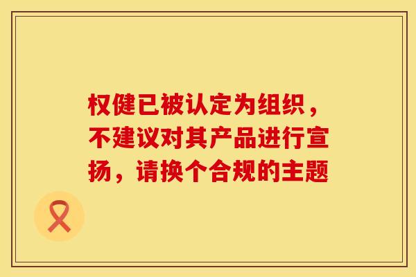 权健已被认定为组织，不建议对其产品进行宣扬，请换个合规的主题