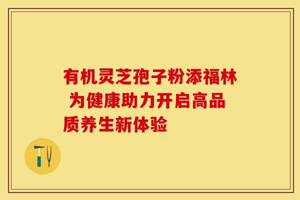 有机灵芝孢子粉添福林 为健康助力开启高品质养生新体验