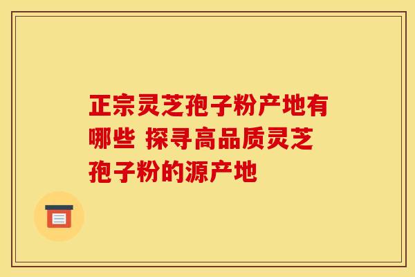 正宗灵芝孢子粉产地有哪些 探寻高品质灵芝孢子粉的源产地