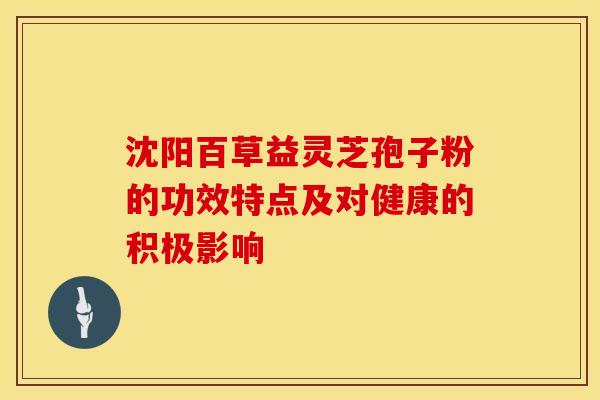 沈阳百草益灵芝孢子粉的功效特点及对健康的积极影响