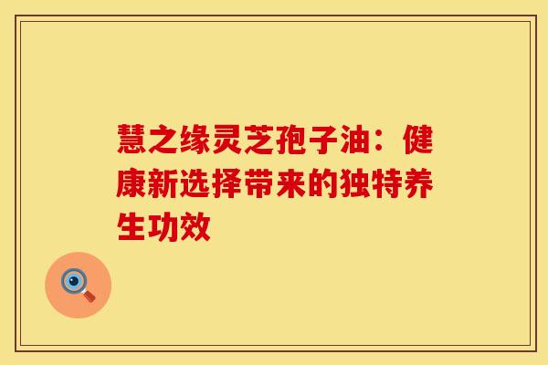 慧之缘灵芝孢子油：健康新选择带来的独特养生功效