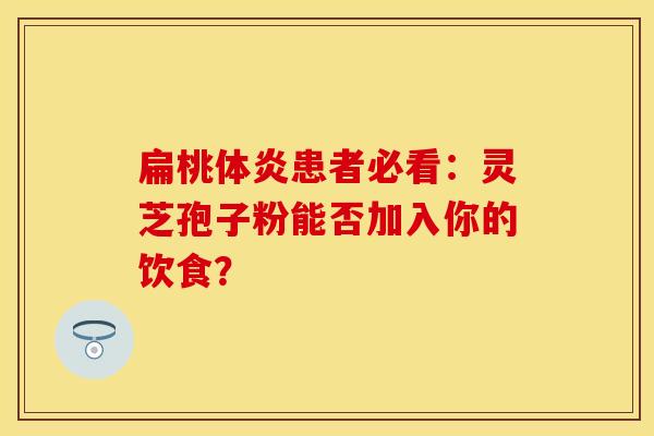 扁桃体炎患者必看：灵芝孢子粉能否加入你的饮食？