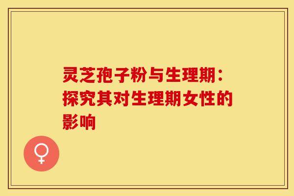 灵芝孢子粉与生理期：探究其对生理期女性的影响