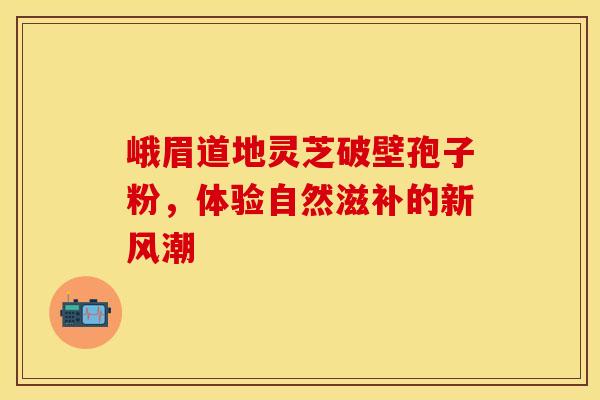 峨眉道地灵芝破壁孢子粉，体验自然滋补的新风潮