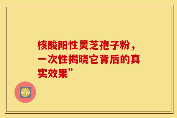 核酸阳性灵芝孢子粉，一次性揭晓它背后的真实效果”
