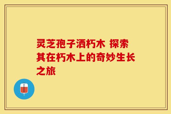 灵芝孢子洒朽木 探索其在朽木上的奇妙生长之旅