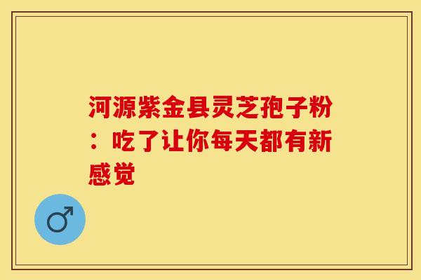 河源紫金县灵芝孢子粉：吃了让你每天都有新感觉