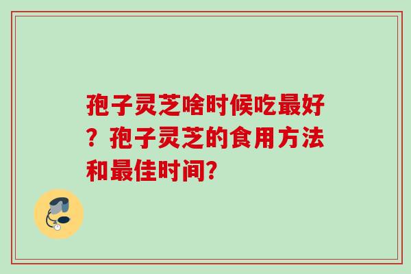 孢子灵芝啥时候吃最好?孢子灵芝的食用方法和最佳时间?