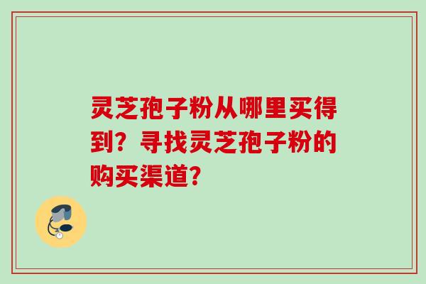灵芝孢子粉从哪里买得到？寻找灵芝孢子粉的购买渠道？
