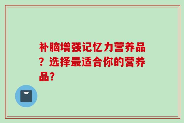 补脑增强记忆力营养品?选择最适合你的营养品?