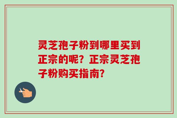 灵芝孢子粉到哪里买到正宗的呢?正宗灵芝孢子粉购买指南? 灵芝孢子粉到哪里买到正宗的呢?正宗灵芝孢子粉购买指南?